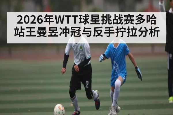 2026年WTT球星挑战赛多哈站王曼昱冲冠与反手拧拉分析