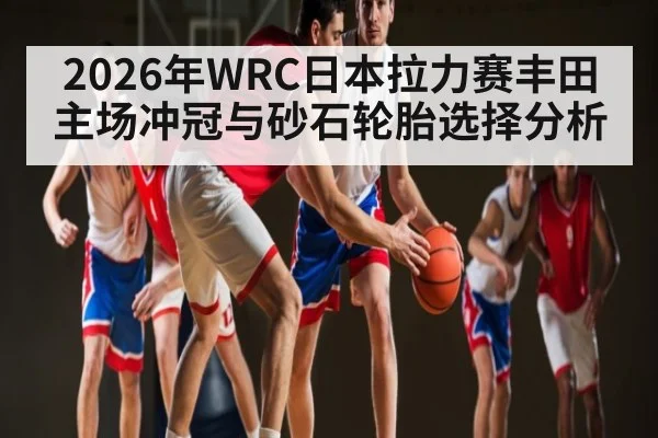 2026年WRC日本拉力赛丰田主场冲冠与砂石轮胎选择分析