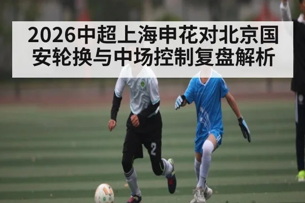 2026中超上海申花对北京国安轮换与中场控制复盘解析